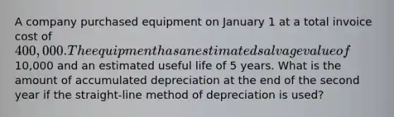 A company purchased equipment on January 1 at a total invoice cost of 400,000. The equipment has an estimated salvage value of10,000 and an estimated useful life of 5 years. What is the amount of accumulated depreciation at the end of the second year if the straight-line method of depreciation is used?