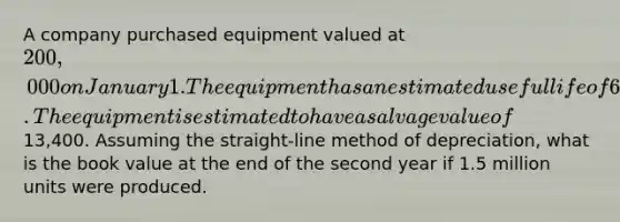 A company purchased equipment valued at 200,000 on January 1. The equipment has an estimated useful life of 6 years or 5 million units. The equipment is estimated to have a salvage value of13,400. Assuming the straight-line method of depreciation, what is the book value at the end of the second year if 1.5 million units were produced.