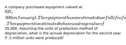 A company purchased equipment valued at 825,000 on January 1. The equipment has an estimated useful life of seven years or 6 million units. The equipment is estimated to have a salvage value of35,000. Assuming the units of production method of depreciation, what is the annual depreciation for the second year if .5 million units were produced?