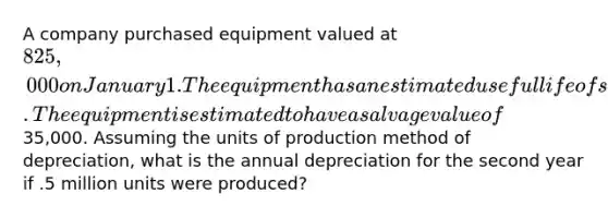 A company purchased equipment valued at 825,000 on January 1. The equipment has an estimated useful life of seven years or 6 million units. The equipment is estimated to have a salvage value of35,000. Assuming the units of production method of depreciation, what is the annual depreciation for the second year if .5 million units were produced?