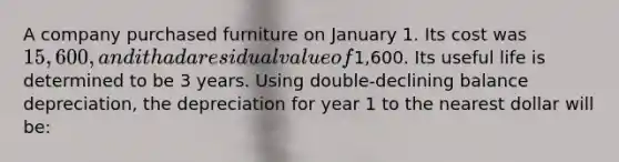 A company purchased furniture on January 1. Its cost was 15,600, and it had a residual value of1,600. Its useful life is determined to be 3 years. Using double-declining balance depreciation, the depreciation for year 1 to the nearest dollar will be: