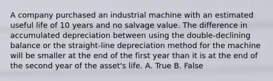 A company purchased an industrial machine with an estimated useful life of 10 years and no salvage value. The difference in accumulated depreciation between using the double-declining balance or the straight-line depreciation method for the machine will be smaller at the end of the first year than it is at the end of the second year of the asset's life. A. True B. False