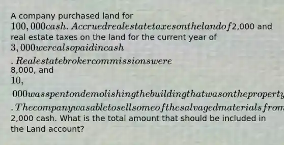 A company purchased land for 100,000 cash. Accrued real estate taxes on the land of2,000 and real estate taxes on the land for the current year of 3,000 were also paid in cash. Real estate broker commissions were8,000, and 10,000 was spent on demolishing the building that was on the property before construction of a new building could begin. The company was able to sell some of the salvaged materials from the demolished building for2,000 cash. What is the total amount that should be included in the Land account?