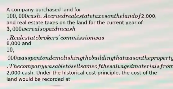 A company purchased land for 100,000 cash. Accrued real estate taxes on the land of2,000, and real estate taxes on the land for the current year of 3,000 were also paid in cash. Real estate brokers' commission was8,000 and 10,000 was spent on demolishing the building that was on the property before construction of a new building could begin. The company was able to sell some of the salvaged materials from the demolished building for2,000 cash. Under the historical cost principle, the cost of the land would be recorded at