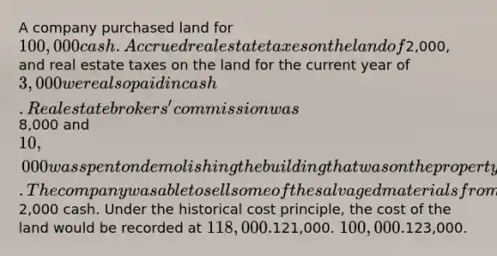 A company purchased land for 100,000 cash. Accrued real estate taxes on the land of2,000, and real estate taxes on the land for the current year of 3,000 were also paid in cash. Real estate brokers' commission was8,000 and 10,000 was spent on demolishing the building that was on the property before construction of a new building could begin. The company was able to sell some of the salvaged materials from the demolished building for2,000 cash. Under the historical cost principle, the cost of the land would be recorded at 118,000.121,000. 100,000.123,000.