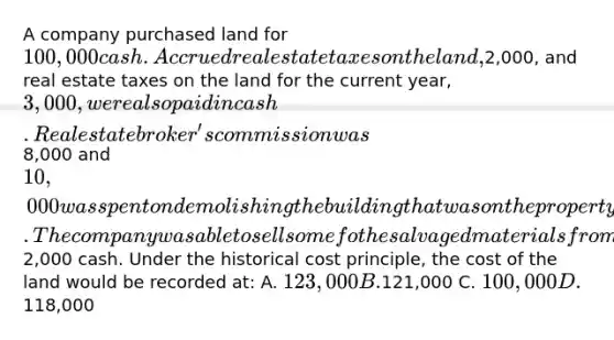 A company purchased land for 100,000 cash. Accrued real estate taxes on the land,2,000, and real estate taxes on the land for the current year, 3,000, were also paid in cash. Real estate broker's commission was8,000 and 10,000 was spent on demolishing the building that was on the property before construction of a new building could begin. The company was able to sell some fo the salvaged materials from the demolished building for2,000 cash. Under the historical cost principle, the cost of the land would be recorded at: A. 123,000 B.121,000 C. 100,000 D.118,000