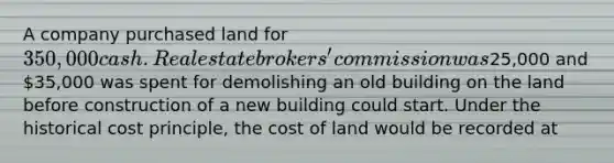 A company purchased land for 350,000 cash. Real estate brokers' commission was25,000 and 35,000 was spent for demolishing an old building on the land before construction of a new building could start. Under the historical cost principle, the cost of land would be recorded at