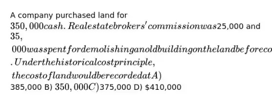 A company purchased land for 350,000 cash. Real estate brokers' commission was25,000 and 35,000 was spent for demolishing an old building on the land before construction of a new building could start. Under the historical cost principle, the cost of land would be recorded at A)385,000 B) 350,000 C)375,000 D) 410,000