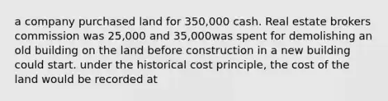 a company purchased land for 350,000 cash. Real estate brokers commission was 25,000 and 35,000was spent for demolishing an old building on the land before construction in a new building could start. under the historical cost principle, the cost of the land would be recorded at