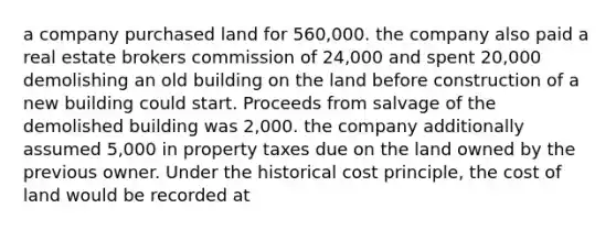 a company purchased land for 560,000. the company also paid a real estate brokers commission of 24,000 and spent 20,000 demolishing an old building on the land before construction of a new building could start. Proceeds from salvage of the demolished building was 2,000. the company additionally assumed 5,000 in property taxes due on the land owned by the previous owner. Under the historical cost principle, the cost of land would be recorded at