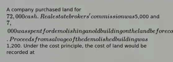 A company purchased land for 72,000 cash. Real estate brokers' commission was5,000 and 7,000 was spent for demolishing an old building on the land before construction of a new building could start. Proceeds from salvage of the demolished building was1,200. Under the cost principle, the cost of land would be recorded at