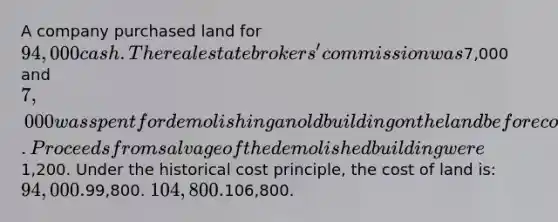 A company purchased land for 94,000 cash. The real estate brokers' commission was7,000 and 7,000 was spent for demolishing an old building on the land before construction of a new building could start. Proceeds from salvage of the demolished building were1,200. Under the historical cost principle, the cost of land is: 94,000.99,800. 104,800.106,800.