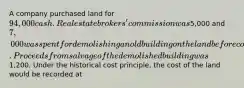 A company purchased land for 94,000 cash. Real estate brokers' commission was5,000 and 7,000 was spent for demolishing an old building on the land before construction of a new building could start. Proceeds from salvage of the demolished building was1,200. Under the historical cost principle, the cost of the land would be recorded at