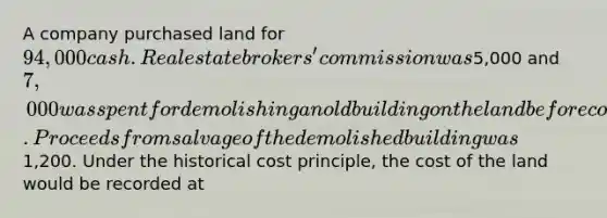 A company purchased land for 94,000 cash. Real estate brokers' commission was5,000 and 7,000 was spent for demolishing an old building on the land before construction of a new building could start. Proceeds from salvage of the demolished building was1,200. Under the historical cost principle, the cost of the land would be recorded at