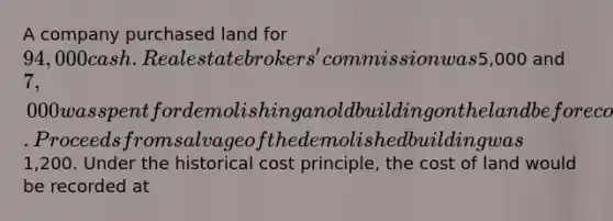 A company purchased land for 94,000 cash. Real estate brokers' commission was5,000 and 7,000 was spent for demolishing an old building on the land before construction of a new building could start. Proceeds from salvage of the demolished building was1,200. Under the historical cost principle, the cost of land would be recorded at