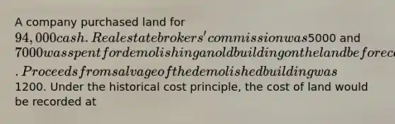 A company purchased land for 94,000 cash. Real estate brokers' commission was5000 and 7000 was spent for demolishing an old building on the land before construction of a new building could start. Proceeds from salvage of the demolished building was1200. Under the historical cost principle, the cost of land would be recorded at