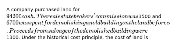 A company purchased land for 94200 cash. The real estate brokers' commission was3500 and 6700 was spent for demolishing an old building on the land before construction of a new building could start. Proceeds from salvage of the demolished building were1300. Under the historical cost principle, the cost of land is