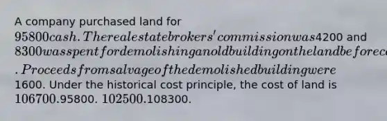 A company purchased land for 95800 cash. The real estate brokers' commission was4200 and 8300 was spent for demolishing an old building on the land before construction of a new building could start. Proceeds from salvage of the demolished building were1600. Under the historical cost principle, the cost of land is 106700.95800. 102500.108300.