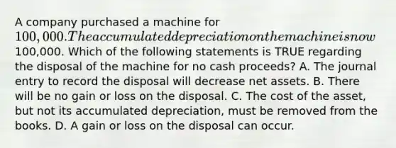 A company purchased a machine for​ 100,000. The accumulated depreciation on the machine is now​100,000. Which of the following statements is TRUE regarding the disposal of the machine for no cash​ proceeds? A. The journal entry to record the disposal will decrease net assets. B. There will be no gain or loss on the disposal. C. The cost of the​ asset, but not its accumulated​ depreciation, must be removed from the books. D. A gain or loss on the disposal can occur.