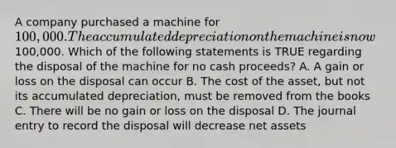 A company purchased a machine for​ 100,000. The accumulated depreciation on the machine is now​100,000. Which of the following statements is TRUE regarding the disposal of the machine for no cash​ proceeds? A. A gain or loss on the disposal can occur B. The cost of the​ asset, but not its accumulated​ depreciation, must be removed from the books C. There will be no gain or loss on the disposal D. The journal entry to record the disposal will decrease net assets