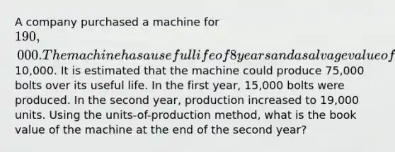 A company purchased a machine for 190,000. The machine has a useful life of 8 years and a salvage value of10,000. It is estimated that the machine could produce 75,000 bolts over its useful life. In the first year, 15,000 bolts were produced. In the second year, production increased to 19,000 units. Using the units-of-production method, what is the book value of the machine at the end of the second year?