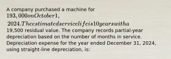 A company purchased a machine for 193,000 on October 1, 2024. The estimated service life is 10 years with a19,500 residual value. The company records partial-year depreciation based on the number of months in service. Depreciation expense for the year ended December 31, 2024, using straight-line depreciation, is: