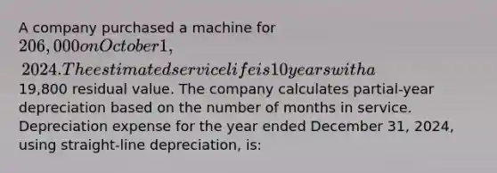 A company purchased a machine for 206,000 on October 1, 2024. The estimated service life is 10 years with a19,800 residual value. The company calculates partial-year depreciation based on the number of months in service. Depreciation expense for the year ended December 31, 2024, using straight-line depreciation, is: