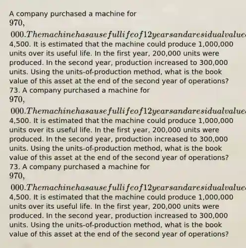 A company purchased a machine for 970,000. The machine has a useful life of 12 years and a residual value of4,500. It is estimated that the machine could produce 1,000,000 units over its useful life. In the first year, 200,000 units were produced. In the second year, production increased to 300,000 units. Using the units-of-production method, what is the book value of this asset at the end of the second year of operations? 73. A company purchased a machine for 970,000. The machine has a useful life of 12 years and a residual value of4,500. It is estimated that the machine could produce 1,000,000 units over its useful life. In the first year, 200,000 units were produced. In the second year, production increased to 300,000 units. Using the units-of-production method, what is the book value of this asset at the end of the second year of operations? 73. A company purchased a machine for 970,000. The machine has a useful life of 12 years and a residual value of4,500. It is estimated that the machine could produce 1,000,000 units over its useful life. In the first year, 200,000 units were produced. In the second year, production increased to 300,000 units. Using the units-of-production method, what is the book value of this asset at the end of the second year of operations?