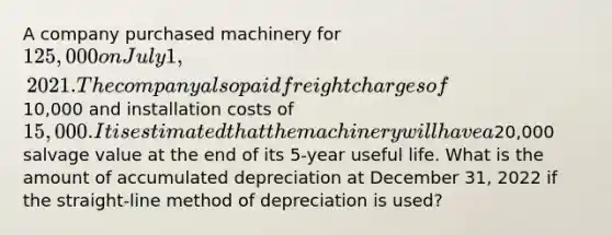 A company purchased machinery for 125,000 on July 1, 2021. The company also paid freight charges of10,000 and installation costs of 15,000. It is estimated that the machinery will have a20,000 salvage value at the end of its 5-year useful life. What is the amount of accumulated depreciation at December 31, 2022 if the straight-line method of depreciation is used?