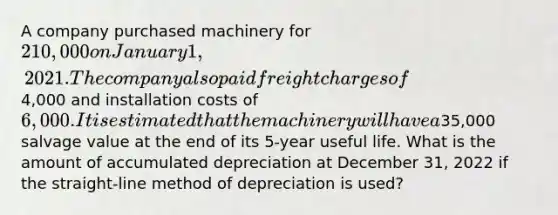 A company purchased machinery for 210,000 on January 1, 2021. The company also paid freight charges of4,000 and installation costs of 6,000. It is estimated that the machinery will have a35,000 salvage value at the end of its 5-year useful life. What is the amount of accumulated depreciation at December 31, 2022 if the straight-line method of depreciation is used?