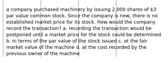 a company purchased machinery by issuing 2,000 shares of 3 par value common stock. Since the company is new, there is no established market price for its stock. How would the company record the transaction? a. recording the transaction would be postponed until a market price for the stock could be determined b. in terms of the par value of the stock issued c. at the fair market value of the machine d. at the cost recorded by the previous owner of the machine