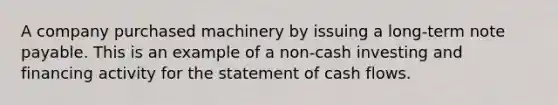 A company purchased machinery by issuing a long-term note payable. This is an example of a non-cash investing and financing activity for the statement of cash flows.