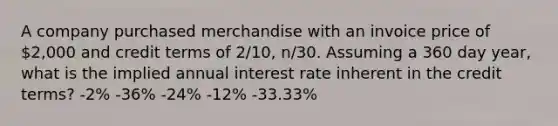 A company purchased merchandise with an invoice price of 2,000 and credit terms of 2/10, n/30. Assuming a 360 day year, what is the implied annual interest rate inherent in the credit terms? -2% -36% -24% -12% -33.33%