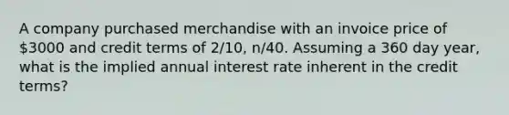 A company purchased merchandise with an invoice price of 3000 and credit terms of 2/10, n/40. Assuming a 360 day year, what is the implied annual interest rate inherent in the credit terms?