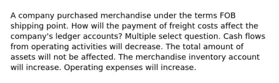 A company purchased merchandise under the terms FOB shipping point. How will the payment of freight costs affect the company's ledger accounts? Multiple select question. Cash flows from operating activities will decrease. The total amount of assets will not be affected. The merchandise inventory account will increase. Operating expenses will increase.