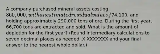 A company purchased mineral assets costing 860,000, with an estimated residual value of74,100​, and holding approximately 290,000 tons of ore. During the first​ year, 66,700 tons are extracted and sold. What is the amount of depletion for the first​ year? ​(Round intermediary calculations to seven decimal places as​ needed, X.XXXXXXX and your final answer to the nearest whole​ dollar.)