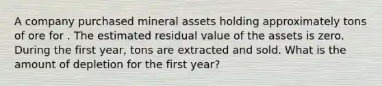 A company purchased mineral assets holding approximately tons of ore for . The estimated residual value of the assets is zero. During the first​ year, tons are extracted and sold. What is the amount of depletion for the first​ year?