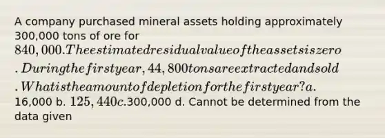 A company purchased mineral assets holding approximately 300,000 tons of ore for 840,000. The estimated residual value of the assets is zero. During the first year, 44,800 tons are extracted and sold. What is the amount of depletion for the first year? a.16,000 b. 125,440 c.300,000 d. Cannot be determined from the data given