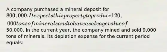 A company purchased a mineral deposit for 800,000. It expects this property to produce 120,000 tons of minerals and to have a salvage value of50,000. In the current year, the company mined and sold 9,000 tons of minerals. Its depletion expense for the current period equals: