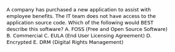 A company has purchased a new application to assist with employee benefits. The IT team does not have access to the application source code. Which of the following would BEST describe this software? A. FOSS (Free and Open Source Software) B. Commercial C. EULA (End User Licensing Agreement) D. Encrypted E. DRM (Digital Rights Management)