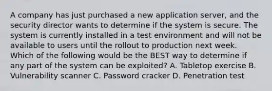 A company has just purchased a new application server, and the security director wants to determine if the system is secure. The system is currently installed in a test environment and will not be available to users until the rollout to production next week. Which of the following would be the BEST way to determine if any part of the system can be exploited? A. Tabletop exercise B. Vulnerability scanner C. Password cracker D. Penetration test