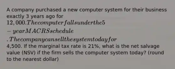 A company purchased a new computer system for their business exactly 3 years ago for 12,000. The computer falls under the 5-year MACRS schedule. The company can sell the system today for4,500. If the marginal tax rate is 21%, what is the net salvage value (NSV) if the firm sells the computer system today? (round to the nearest dollar)