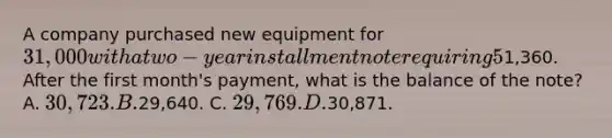 A company purchased new equipment for 31,000 with a two-year installment note requiring 5% interest. The required monthly payment is1,360. After the first month's payment, what is the balance of the note? A. 30,723. B.29,640. C. 29,769. D.30,871.