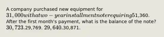 A company purchased new equipment for 31,000 with a two-year installment note requiring 5% interest. The required monthly payment is1,360. After the first month's payment, what is the balance of the note? 30,723.29,769. 29,640.30,871.