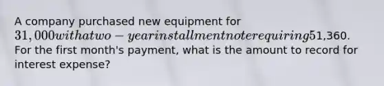 A company purchased new equipment for 31,000 with a two-year installment note requiring 5% interest. The required monthly payment is1,360. For the first month's payment, what is the amount to record for interest expense?