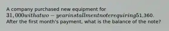 A company purchased new equipment for 31,000 with a two-year installment note requiring 5% interest. The required monthly payment is1,360. After the first month's payment, what is the balance of the note?