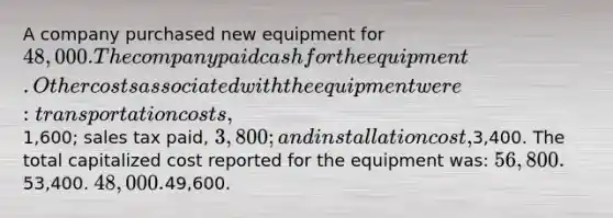 A company purchased new equipment for 48,000. The company paid cash for the equipment. Other costs associated with the equipment were: transportation costs,1,600; sales tax paid, 3,800; and installation cost,3,400. The total capitalized cost reported for the equipment was: 56,800.53,400. 48,000.49,600.