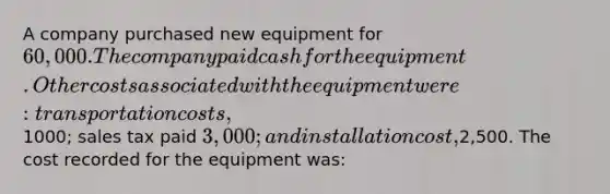 A company purchased new equipment for 60,000. The company paid cash for the equipment. Other costs associated with the equipment were: transportation costs,1000; sales tax paid 3,000; and installation cost,2,500. The cost recorded for the equipment was: