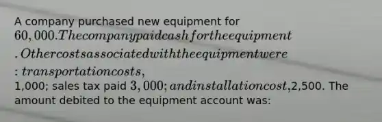 A company purchased new equipment for 60,000. The company paid cash for the equipment. Other costs associated with the equipment were: transportation costs,1,000; sales tax paid 3,000; and installation cost,2,500. The amount debited to the equipment account was: