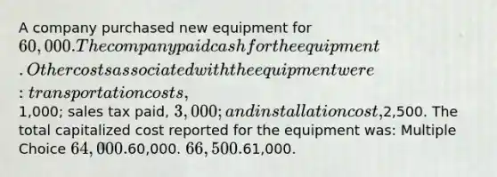 A company purchased new equipment for 60,000. The company paid cash for the equipment. Other costs associated with the equipment were: transportation costs,1,000; sales tax paid, 3,000; and installation cost,2,500. The total capitalized cost reported for the equipment was: Multiple Choice 64,000.60,000. 66,500.61,000.